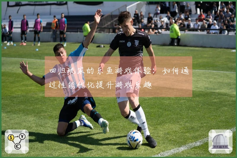 回归玩家的乐鱼游戏体验：如何通过性能优化提升游戏乐趣