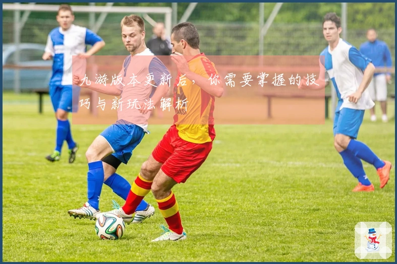 九游版本更新后，你需要掌握的技巧与新玩法解析