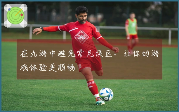 在九游中避免常见误区，让你的游戏体验更顺畅