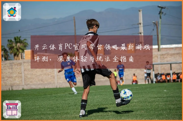 开云体育PC官网带你领略最新游戏评测，深度体验与玩法全指南