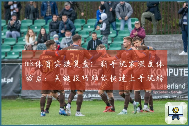 mk体育实操复盘：新手玩家深度体验后，关键技巧助你快速上手玩转游戏