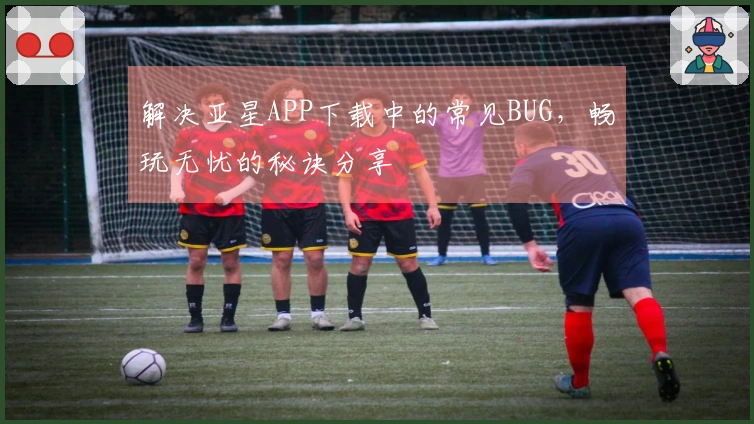 解决亚星APP下载中的常见BUG，畅玩无忧的秘诀分享